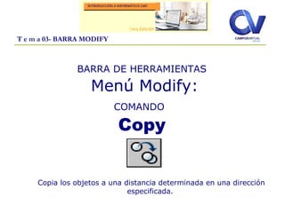 T e m a 03- BARRA MODIFY
BARRA DE HERRAMIENTAS
Menú Modify:
COMANDO
Copy
Copia los objetos a una distancia determinada en una dirección
especificada.
 