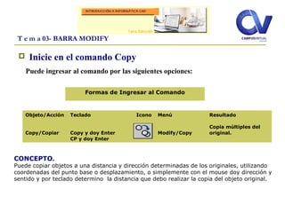  Inicie en el comando Copy
Puede ingresar al comando por las siguientes opciones:
T e m a 03- BARRA MODIFY
Objeto/Acción
Copy/Copiar
Teclado
Copy y doy Enter
CP y doy Enter
Icono Menú
Modify/Copy
Resultado
Copia múltiples del
original.
Formas de Ingresar al Comando
CONCEPTO.
Puede copiar objetos a una distancia y dirección determinadas de los originales, utilizando
coordenadas del punto base o desplazamiento, o simplemente con el mouse doy dirección y
sentido y por teclado determino la distancia que debo realizar la copia del objeto original.
 
