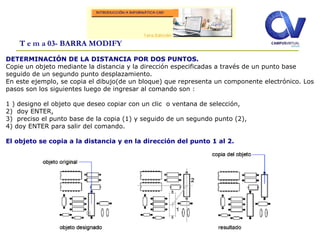 T e m a 03- BARRA MODIFY
DETERMINACIÓN DE LA DISTANCIA POR DOS PUNTOS.
Copie un objeto mediante la distancia y la dirección especificadas a través de un punto base
seguido de un segundo punto desplazamiento.
En este ejemplo, se copia el dibujo(de un bloque) que representa un componente electrónico. Los
pasos son los siguientes luego de ingresar al comando son :
1 ) designo el objeto que deseo copiar con un clic o ventana de selección,
2) doy ENTER,
3) preciso el punto base de la copia (1) y seguido de un segundo punto (2),
4) doy ENTER para salir del comando.
El objeto se copia a la distancia y en la dirección del punto 1 al 2.
 