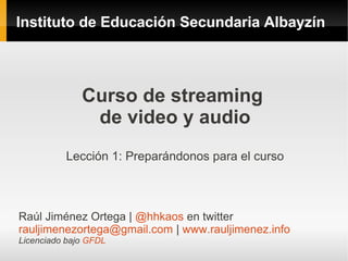 Instituto de Educación Secundaria Albayzín




              Curso de streaming
               de video y audio
          Lección 1: Preparándonos para el curso



Raúl Jiménez Ortega | @hhkaos en twitter
rauljimenezortega@gmail.com | www.rauljimenez.info
Licenciado bajo GFDL
 