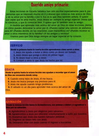 Querido amigo primario:
Estas lecciones de Escuela Sabática han sido escritas especialmente para ti, por
personas que se interesan mucho en ti y desean que conozcas más acerca de Dios,
y de su amor por tu familia y por ti. Eso es lo que Dios también anhela. Él quiere
que sepas que te ama mucho. Jesús desea ser siempre tu amigo especial. Desea que
lo conozcas, y que lo conozcas bien. Y quiere que tú también seas su amigo.
A medida que aprendas más acerca del amor de Dios en estas lecciones, piensa
en cómo puedes demostrar tu amor por él. ¿Puedes cantar una canción de alabanza
para él? ¿Puedes decirle, en tus oraciones ,cuán maravilloso es? ¿Puedes mostrar su
amor a otros miembros de tu familia? ¿A tus amigos y vecinos?
Oramos para que Dios tenga siempre un lugar especial en tu corazón.
SERVICIO
Desde la primera hasta la cuarta lección aprendemos cómo servir a otros.
1. Jesús me ayuda a tratar a otros como yo deseo ser tratado.
2. Jesús desea que ponga a otros en primer lugar.
3. Yo deseo traer a otros a Jesús.
4. Contaré a otros lo que Jesús ha hecho por mí.
GRACIA
Desde la quinta hasta la octava lección nos ayudan a recordar que el amor
de Dios me encuentra donde estoy.
5. Cuando estoy lejos de Jesús, él me busca.
6. Jesús me busca porque soy precioso para él.
7. Jesús me ayuda cuando tengo problemas.
8. El sábado es un día para aprender más acerca del amor de
Dios.
4
 