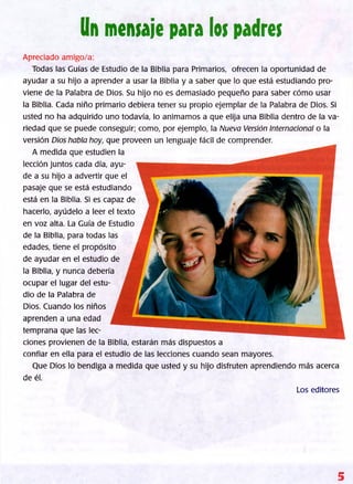 Un mensaje para los padres
Apreciado amigo/a:
Todas las Guías de Estudio de la Biblia para Primarios, ofrecen la oportunidad de
ayudar a su hijo a aprender a usar la Biblia y a saber que lo que está estudiando pro­
viene de la Palabra de Dios. Su hijo no es demasiado pequeño para saber cómo usar
la Biblia. Cada niño primario debiera tener su propio ejemplar de la Palabra de Dios. Si
usted no ha adquirido uno todavía, lo animamos a que elija una Biblia dentro de la va­
riedad que se puede conseguir; como, por ejemplo, la Nueva Versión Internacional o la
versión Dios habla hoy, que proveen un lenguaje fácil de comprender.
A medida que estudien la
lección juntos cada día, ayu­
de a su hijo a advertir que el
pasaje que se está estudiando
está en la Biblia. Si es capaz de
hacerlo, ayúdelo a leer el texto
en voz alta. La Guía de Estudio
de la Biblia, para todas las
edades, tiene el propósito
de ayudar en el estudio de
la Biblia, y nunca debería
ocupar el lugar del estu­
dio de la Palabra de
Dios. Cuando los niños
aprenden a una edad
temprana que las lec­
ciones provienen de la Biblia, estarán más dispuestos a
confiar en ella para el estudio de las lecciones cuando sean mayores.
Que Dios lo bendiga a medida que usted y su hijo disfruten aprendiendo más acerca
de él.
Los editores
5
 