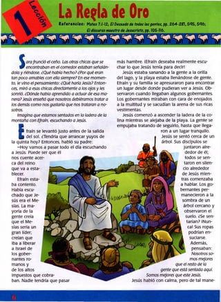 La Regla de OreReferencias: Mateo 7:1-12; E l Deseado de todas las gentes, pp. 264-2ÍH, 535,536;
S
arafrunció el ceño. Las otras chicas que se
encontraban en el comedor estaban señalán­
dola y riéndose. ¿Qué había hecho? ¿Por qué eran
tan poco amables con ellasiempre? En ese momen­
to, le vino elpensamiento: ¿Qué haría Jesús? Enton­
ces, miró a esas chicas directamente a los ojos y les
sonrió. ¿Dónde había aprendido a actuar de esa ma­
nera?Jesús enseñó que nosotros debiéramos tratara
los demás como nos gustaría que nos trataran a no­
sotros.
Imagina que estamos sentados en la ladera de la
montaña con Efraín, escuchando a Jesús.
V fraín se levantó justo antes de la salida
| | del sol. ¿Tendría que arrancar yuyos de
la quinta hoy? Entonces, habló su padre:
-Hoy vamos a pasar todo el día escuchando
a Jesús. Puede ser que él
nos cuente acer­
ca del reino
que va a esta­
blecer.
Efraín esta­
ba contento.
Había escu­
chado que Je­
sús era el Me­
sías. La ma­
yoría de la
gente creía
que el Me­
sías sería un
gran líder;
creían que
iba a liberar
a Israel de
los gober­
nantes ro­
manos y
de los altos
impuestos que cobra­
ban. Nadie tendría que pasar
más hambre. ¡Efraín deseaba realmente escu­
char lo que Jesús tenía para decir!
Jesús estaba sanando a la gente a la orilla
del lago, y la playa estaba llenándose de gente.
Efraín y su familia se apresuraron para encontrar
un lugar desde donde pudieran ver a Jesús. Ob­
servaron cuando llegaban algunos gobernantes.
Los gobernantes miraban con cara de enojados
a la multitud y se sacudían la arena de sus ricas
vestimentas.
Jesús comenzó a ascender la ladera de la co­
lina mientras se alejaba de la playa. La gente se
empujaba tratando de seguirlo, hasta que llega­
ron a un lugar tranquilo.
• Jesús se sentó cerca de un
I árbol. Sus discípulos se
juntaron alre­
dedor de él;
todos se sen­
taron en silen­
cio alrededor
de Jesús mien­
tras comenzaba
a hablar. Los go­
bernantes per­
manecieron a la
sombra de un
árbol cercano y
observaron el
suelo. ¿Se sen­
tarían? ¡Nun­
ca! Sus ropas
podrían en­
suciarse.
Además,
pensaban:
Nosotros so­
mos mejores
que el resto de la
gente que está sentada aquí.
Somos mejores que esteJesús.
Jesús habló con calma, pero de tal mane-
 