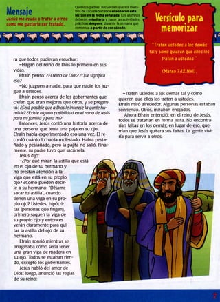 Mensaje
Jesús me ayuda a tratar a otros
como me gustaría ser tratado.
Queridos padres: Recuerden que los maes­
tros de Escuela Sabática enseñarán esta
lección en la fecha señalada. Los alumnos
deberán estudiarla y hacer las actividades
prácticas después, durante la semana que
comienza a partir de ese sábado.
ra que todos pudieran escuchar:
-Hagan del reino de Dios lo primero en sus
vidas.
Efraín pensó: ¿El reino de Dios? ¿Qué significa
eso?
-N o juzguen a nadie, para que nadie los juz­
gue a ustedes.
Efraín pensó acerca de ios gobernantes que
creían que eran mejores que otros, y se pregun­
tó: ¿Será posible que a Dios le interese la gente hu­
milde? ¿Existe alguna posibilidad en el reino de Jesús
para mifamilia y para mí?
Entonces, Jesús contó una historia acerca de
una persona que tenía una paja en su ojo;
Efraín había experimentado eso una vez. Él re­
cordó cuánto lo había molestado. Había pesta­
ñado y pestañado, pero la pajita no salió. Final­
mente, su padre tuvo que sacársela.
Jesús dijo:
-¿Por qué miran la astilla que está
en el ojo de su hermano y
no prestan atención a la
viga que está en su propio
ojo? ¿Cómo pueden decir­
le a su hermano: "Déjame
sacar tu astilla", cuando
tienen una viga en su pro­
pio ojo? Ustedes, hipócri­
tas (personas que fingen),
primero saquen la viga de
su propio ojo y entonces
verán claramente para qui­
tar la astilla del ojo de su
hermano.
Efraín sonrió mientras se
imaginaba cómo sería tener
una gran viga de madera en
su ojo. Todos se estaban rien­
do, excepto los gobernantes.
Jesús habló del amor de
Dios; luego, anunció las reglas
de su reino:
memorizar
“Traten ustedes a los demás
tal y como quieren que ellos los
traten a ustedes ”
(Mateo 7:12,NVI).
-Traten ustedes a los demás tal y como
quieren que ellos los traten a ustedes.
Efraín miró alrededor. Algunas personas estaban
sonriendo. Otros, miraban enojados.
Ahora Efraín entendió: en el reino de Jesús,
todos se tratarían en forma justa. No encontra­
rían faltas en los demás; en lugar de eso, que­
rrían que Jesús quitara sus faltas. La gente vivi­
ría para servir a otros.
 