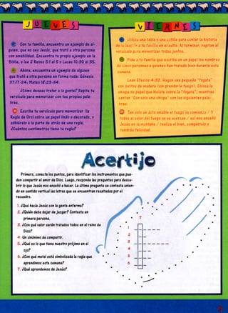 J O t v t S
H I Con tu familia, encuentra un ejemplo de al­
guien, que no sea Jesús, que trató a otra persona
con amabilidad. Encuentra tu propio ejemplo en la
Biblia, o lee 2 Reyes 5:1 al 5 o Lucas 10:30 al 35.
Ahora, encuentra un ejemplo de alguien
que trató a otra persona en forma ruda: Génesis
37:17-24; Mateo l?:2 3 -3 4 .
¿Cómo deseas tratar a la gente? Repite tu
versículo para memorizar con tus propias pala­
bras.
O Escribe tu versículo para memorizar (la
Regla de Oro) sobre un papel lindo o decorado, y
adhiérelo a la parte de atrás de una regla.
¿Cuántos centímetros tiene tu regla?
0 Utiliza una tabla y una astilla para contar la historia
de la lección a tu familia en el culto. Al terminar, repitan el
versículo para memorizar todos juntos.
0 Pide a tu familia que escriba en un papel los nombres
de cinco personas a quienes han tratado bien durante esta
semana.
Lean Efesios 4 :3 2 . Hagan una pequeña “fogata”
con palitos de madera (sin prenderle fuego). Coloca la
chispa de papel que hiciste sobre la “fogata”, mientras
cantan “Con solo una chispa” con las siguientes pala­
bras:
O Tan solo un acto amable el fuego ya comienza / Y
todos al calor del fuego ya se acercan / así nos enseñó
Jesús en la montaña / realiza el bien, compártelo y
tendrás felicidad.
A c e r t i j o
Primero, conecta los puntos, para identificar los instrumentos que pue­
den compartir el amor de Dios. Luego, responde las preguntas para descu­
brir lo que Jesús nos enseñó a hacer. La última pregunta se contesta unien­
do en sentido vertical las letras que se encuentran resaltadas por el
recuadro.
1. ¿'Qué hacía Jesús con la gente enferma?
I
•
2 ¿'Quién debe dejar de juzgar? Contesta en
primera persona. • 7
3 ¿'Con qué valor serán tratados todos en el reino de • |
Dios? • o
4. Un sinónimo de compartir. —
5 ¿'Qué es lo que tiene nuestro prójimo en el
3
OJO? C
• 4
—
6 ¿Con qué metal está simbolizada la regla que * * * 5 _
aprendimos esta semana? 6
7 ¿'Qué aprendemos de Jesús?
•
•
—
 