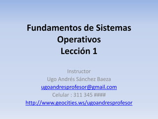 Fundamentos de Sistemas 
Operativos 
Lección 1 
Instructor 
Ugo Andrés Sánchez Baeza 
ugoandresprofesor@gmail.com 
Celular : 311 345 #### 
http://www.geocities.ws/ugoandresprofesor 
 