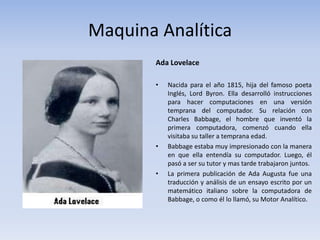 Maquina Analítica 
Ada Lovelace 
• Nacida para el año 1815, hija del famoso poeta 
Inglés, Lord Byron. Ella desarrolló instrucciones 
para hacer computaciones en una versión 
temprana del computador. Su relación con 
Charles Babbage, el hombre que inventó la 
primera computadora, comenzó cuando ella 
visitaba su taller a temprana edad. 
• Babbage estaba muy impresionado con la manera 
en que ella entendía su computador. Luego, él 
pasó a ser su tutor y mas tarde trabajaron juntos. 
• La primera publicación de Ada Augusta fue una 
traducción y análisis de un ensayo escrito por un 
matemático italiano sobre la computadora de 
Babbage, o como él lo llamó, su Motor Analítico. 
 