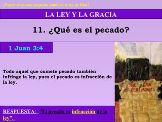 LA LEY Y LA GRACIA
11. ¿Qué es el pecado?
RESPUESTA: “El pecado es infracción de la
ley”.
1 Juan 3:4
¿Puede el cuerno pequeño cambiar la ley de Dios?
Todo aquel que comete pecado también
infringe la ley, pues el pecado es infracción de
la ley.
 