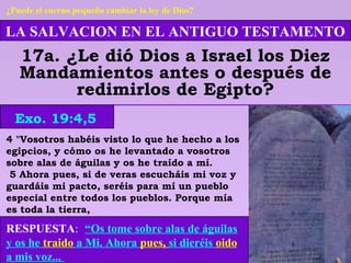 LA SALVACION EN EL ANTIGUO TESTAMENTO
17a. ¿Le dió Dios a Israel los Diez
Mandamientos antes o después de
redimirlos de Egipto?
RESPUESTA: “Os tome sobre alas de águilas
y os he traido a Mi. Ahora pues, si dieréis oido
a mis voz...
Exo. 19:4,5
¿Puede el cuerno pequeño cambiar la ley de Dios?
4 "Vosotros habéis visto lo que he hecho a los
egipcios, y cómo os he levantado a vosotros
sobre alas de águilas y os he traído a mí.
5 Ahora pues, si de veras escucháis mi voz y
guardáis mi pacto, seréis para mí un pueblo
especial entre todos los pueblos. Porque mía
es toda la tierra,
 