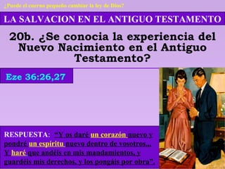 LA SALVACION EN EL ANTIGUO TESTAMENTO
20b. ¿Se conocia la experiencia del
Nuevo Nacimiento en el Antiguo
Testamento?
RESPUESTA: “Y os daré un corazón nuevo y
pondré un espíritu nuevo dentro de vosotros...
Y haré que andéis en mis mandamientos, y
guardéis mis derechos, y los pongáis por obra”.
Eze 36:26,27
¿Puede el cuerno pequeño cambiar la ley de Dios?
 