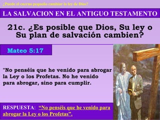 LA SALVACION EN EL ANTIGUO TESTAMENTO
21c. ¿Es posible que Dios, Su ley o
Su plan de salvación cambien?
RESPUESTA: “No penséis que he venido para
abrogar la Ley o los Profetas”.
Mateo 5:17
¿Puede el cuerno pequeño cambiar la ley de Dios?
"No penséis que he venido para abrogar
la Ley o los Profetas. No he venido
para abrogar, sino para cumplir.
 