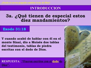INTRODUCCION
3a. ¿Qué tienen de especial estos
diez mandamientos?
Y cuando acabó de hablar con él en el
monte Sinaí, dio a Moisés dos tablas
del testimonio, tablas de piedra
escritas con el dedo de Dios.
RESPUESTA: “Fueron escritos con el dedo de
Dios”.
Exodo 31:18
¿Puede el cuerno pequeño cambiar la ley de Dios?
 