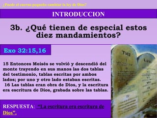 INTRODUCCION
3b. ¿Qué tienen de especial estos
diez mandamientos?
15 Entonces Moisés se volvió y descendió del
monte trayendo en sus manos las dos tablas
del testimonio, tablas escritas por ambos
lados; por uno y otro lado estaban escritas.
16 Las tablas eran obra de Dios, y la escritura
era escritura de Dios, grabada sobre las tablas.
RESPUESTA: “La escritura era escritura de
Dios”.
Exo 32:15,16
¿Puede el cuerno pequeño cambiar la ley de Dios?
 