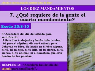 LOS DIEZ MANDAMIENTOS
7. ¿Qué requiere de la gente el
cuarto mandamiento?
8 "Acuérdate del día del sábado para
santificarlo.
9 Seis días trabajarás y harás toda tu obra,
10 pero el séptimo día será sábado para
Jehovah tu Dios. No harás en él obra alguna,
ni tú, ni tu hijo, ni tu hija, ni tu siervo, ni tu
sierva, ni tu animal, ni el forastero que está
dentro de tus puertas.
Exodo 20:8-10
¿Puede el cuerno pequeño cambiar la ley de Dios?
RESPUESTA: “Acordarte has del día del
sábado para santificarlo”.
 