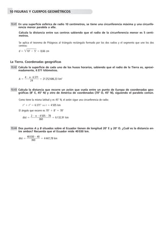 10 FIGURAS Y CUERPOS GEOMÉTRICOS 
En una superficie esférica de radio 10 centímetros, se tiene una circunferencia máxima y una circunfe-rencia 
menor paralela a ella. 
Calcula la distancia entre sus centros sabiendo que el radio de la circunferencia menor es 5 centí-metros. 
Se aplica el teorema de Pitágoras al triángulo rectángulo formado por los dos radios y el segmento que une los dos 
centros: 
d  102  52  8,66 cm 
10.41 
La Tierra. Coordenadas geográficas 
Calcula la superficie de cada uno de los husos horarios, sabiendo que el radio de la Tierra es, aproxi-madamente, 
6 371 kilómetros. 
A   4 
  
2 
6 371 
 21 252 686,33 km2 
 
4 
Calcula la distancia que recorre un avión que vuela entre un punto de Europa de coordenadas geo-gráficas 
(8 E, 45 N) y otro de América de coordenadas (70 O, 45 N), siguiendo el paralelo común. 
Como tiene la misma latitud y es 45 N, el avión sigue una circunferencia de radio: 
r2  r2  6 3712 ⇒ r  4 505 km 
El ángulo que recorre es 70  8  78 
 dist    
 2 
4 
6 
3 
05  78 
 6 132,91 km 
5 
0 
Dos puntos A y B situados sobre el Ecuador tienen de longitud 20 E y 20 O. ¿Cuál es la distancia en-tre 
ambos? Recuerda que el Ecuador mide 40 030 km. 
40 0 
3 
6 
dist  
3 
0 
0 
 40 
 4 447,78 km 
10.42 
10.43 
10.44 
 