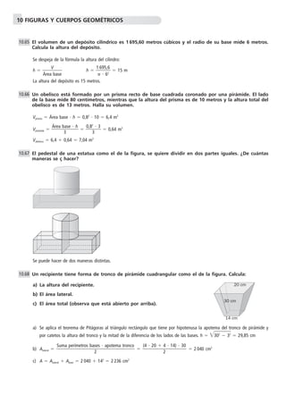 10 FIGURAS Y CUERPOS GEOMÉTRICOS 
El volumen de un depósito cilíndrico es 1 695,60 metros cúbicos y el radio de su base mide 6 metros. 
Calcula la altura del depósito. 
Se despeja de la fórmula la altura del cilindro: 
h  
V 
base 
Área 
 h   1 
69 
 
 
5 
6 
,6 
2  
 15 m 
La altura del depósito es 15 metros. 
Un obelisco está formado por un prisma recto de base cuadrada coronado por una pirámide. El lado 
de la base mide 80 centímetros, mientras que la altura del prisma es de 10 metros y la altura total del 
obelisco es de 13 metros. Halla su volumen. 
Vprisma  Área base  h  0,82  10  6,4 m3 
ase  h 
 
Área b 
Vpirámide  
3 
0,82 
 3 
 0,64 m3 
3 
Vobelisco  6,4  0,64  7,04 m3 
El pedestal de una estatua como el de la figura, se quiere dividir en dos partes iguales. ¿De cuántas 
maneras se ç hacer? 
Se puede hacer de dos maneras distintas. 
Un recipiente tiene forma de tronco de pirámide cuadrangular como el de la figura. Calcula: 
a) La altura del recipiente. 
b) El área lateral. 
c) El área total (observa que está abierto por arriba). 
30 cm 
a) Se aplica el teorema de Pitágoras al triángulo rectángulo que tiene por hipotenusa la apotema del tronco de pirámide y 
por catetos la altura del tronco y la mitad de la diferencia de los lados de las bases. h  302  32  29,85 cm 
b) Alateral   2 040 cm2 
c) A  Alateral  Abase  2 040  142  2 236 cm2 
(4  20  4  14)  30 
 2 
Suma perímetros bases  apotema tronco 
 2 
10.65 
10.66 
10.67 
10.68 
20 cm 
14 cm 
 