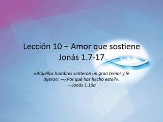 Lección	10	– Amor	que	sos1ene	
Jonás	1.7-17	
«Aquellos	hombres	sin0eron	un	gran	temor	y	le	
dijeron:	—¿Por	qué	has	hecho	esto?».		
—Jonás	1.10a		
 