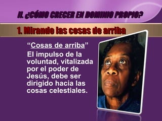 “ Cosas de arriba ” El impulso de la voluntad, vitalizada por el poder de Jesús, debe ser dirigido hacia las cosas celestiales. II. ¿CÓMO CRECER EN DOMINIO PROPIO? 1. Mirando las cosas de arriba 
