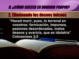 “ Haced morir, pues, lo terrenal en vosotros: fornicación, impureza, pasiones desordenadas, malos deseos y avaricia, que es idolatría” Colosenses 3:5 II. ¿CÓMO CRECER EN DOMINIO PROPIO? 2. Eliminando los deseos inicuos 