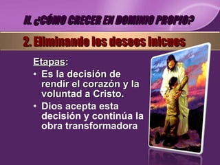 Etapas : Es la decisión de rendir el corazón y la voluntad a Cristo. Dios acepta esta decisión y continúa la obra transformadora II. ¿CÓMO CRECER EN DOMINIO PROPIO? 2. Eliminando los deseos inicuos 