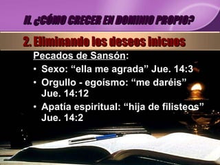Pecados de Sansón : Sexo:  “ella me agrada” Jue. 14:3 Orgullo - egoísmo: “ me daréis” Jue. 14:12 Apatía espiritual: “ hija de filisteos” Jue. 14:2 II. ¿CÓMO CRECER EN DOMINIO PROPIO? 2. Eliminando los deseos inicuos 
