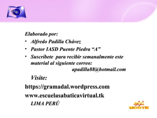 Elaborado por: Alfredo Padilla Chávez Pastor IASD Puente Piedra “A” Suscríbete  para recibir semanalmente este material al siguiente correo:  [email_address] Visite: https://gramadal.wordpress.com www.escuelasabaticavirtual.tk LIMA PERÚ 