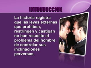 INTRODUCCION La historia registra que las leyes externas que prohíben, restringen y castigan no han resuelto el problema del hombre de controlar sus inclinaciones perversas.  