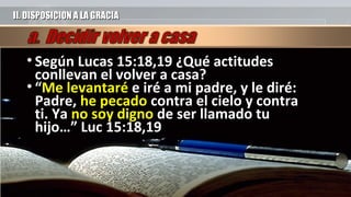 II. DISPOSICION A LA GRACIAII. DISPOSICION A LA GRACIA
• Según Lucas 15:18,19 ¿Qué actitudesSegún Lucas 15:18,19 ¿Qué actitudes
conllevan el volver a casa?conllevan el volver a casa?
• ““MeMe levantarélevantaré e iré a mi padre, y le diré:e iré a mi padre, y le diré:
Padre,Padre, he pecadohe pecado contra el cielo y contracontra el cielo y contra
ti. Yati. Ya no soy dignono soy digno de ser llamado tude ser llamado tu
hijo…” Luc 15:18,19hijo…” Luc 15:18,19
 