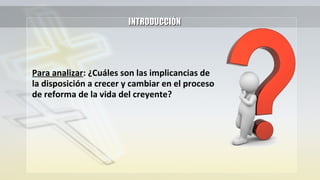 INTRODUCCIÓNINTRODUCCIÓN
Para analizar: ¿Cuáles son las implicancias de
la disposición a crecer y cambiar en el proceso
de reforma de la vida del creyente?
 