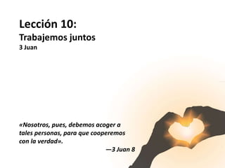 Lección 10:
Trabajemos juntos
3 Juan
«Nosotros, pues, debemos acoger a
tales personas, para que cooperemos
con la verdad».
—3 Juan 8
 