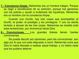 7.- Conciencia limpia. Nehemías era un hombre integro. Porque
   se negó a beneficiarse de su posición, porque fue generoso
   con los pobres y ayudo a enderezar las injusticias, Nehemías
   era un hombre con la conciencia limpia.
        Cuando uno triunfa, hay tres cosas que acompañan al
   triunfo: el poder, el prestigio y los privilegios. Y uno se siente
   tentado a abusar de las tres cosas. Nehemías se resistió ante
   esas tentaciones, por reverencia hacia Dios.
8.- Convicciones.          Los grandes lideres tienen fuertes
   convicciones.
        Se puede discutir por opiniones, pero las convicciones son
   algo por lo que uno esta dispuesto a morir. Nehemías creía que
   Dios lo había llamado a realizar aquel trabajo, y no había nada
   que los pudiera detener.
 