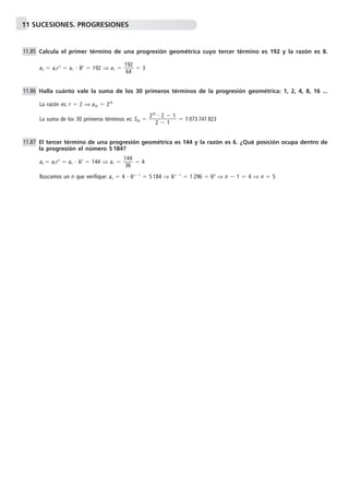11 SUCESIONES. PROGRESIONES 
Calcula el primer término de una progresión geométrica cuyo tercer término es 192 y la razón es 8. 
a3  a1r2  a1  82  192 ⇒ a1   1 
9 
4 
2 
6 
 3 
Halla cuánto vale la suma de los 30 primeros términos de la progresión geométrica: 1, 2, 4, 8, 16 ... 
La razón es: r  2 ⇒ a30  229 
La suma de los 30 primeros términos es: S30  229 
 
 
2 
2  
1 
1 
 1 073 741 823 
El tercer término de una progresión geométrica es 144 y la razón es 6. ¿Qué posición ocupa dentro de 
la progresión el número 5 184? 
a3  a1r2  a1  62  144 ⇒ a1   1 
4 
6 
4 
3 
 4 
Buscamos un n que verifique: an  4  6n1  5 184 ⇒ 6n1  1 296  64 ⇒ n  1  4 ⇒ n  5 
11.85 
11.86 
11.87 
 