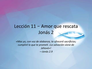Lección	11	– Amor	que	rescata	
Jonás	2	
«Mas	yo,	con	voz	de	alabanza,	te	ofreceré́	sacriﬁcios;	
cumpliré́	lo	que	te	prome=.	¡La	salvación	viene	de	
Jehová»!		
—Jonás	2.9		
 