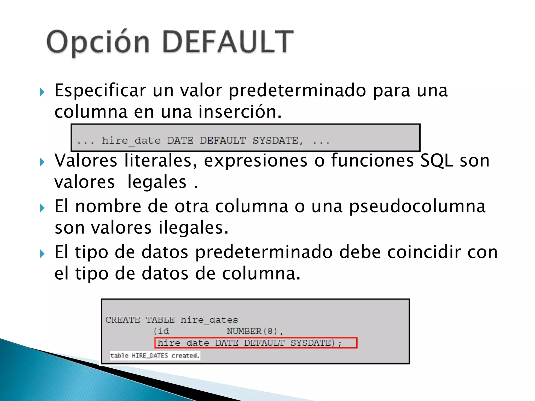  Especificar un valor predeterminado para una
columna en una inserción.
 Valores literales, expresiones o funciones SQL son
valores legales .
 El nombre de otra columna o una pseudocolumna
son valores ilegales.
 El tipo de datos predeterminado debe coincidir con
el tipo de datos de columna.
 