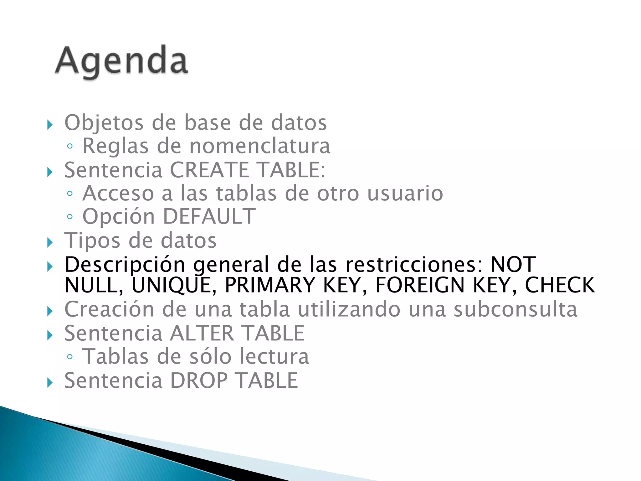  Objetos de base de datos
◦ Reglas de nomenclatura
 Sentencia CREATE TABLE:
◦ Acceso a las tablas de otro usuario
◦ Opción DEFAULT
 Tipos de datos
 Descripción general de las restricciones: NOT
NULL, UNIQUE, PRIMARY KEY, FOREIGN KEY, CHECK
 Creación de una tabla utilizando una subconsulta
 Sentencia ALTER TABLE
◦ Tablas de sólo lectura
 Sentencia DROP TABLE
 