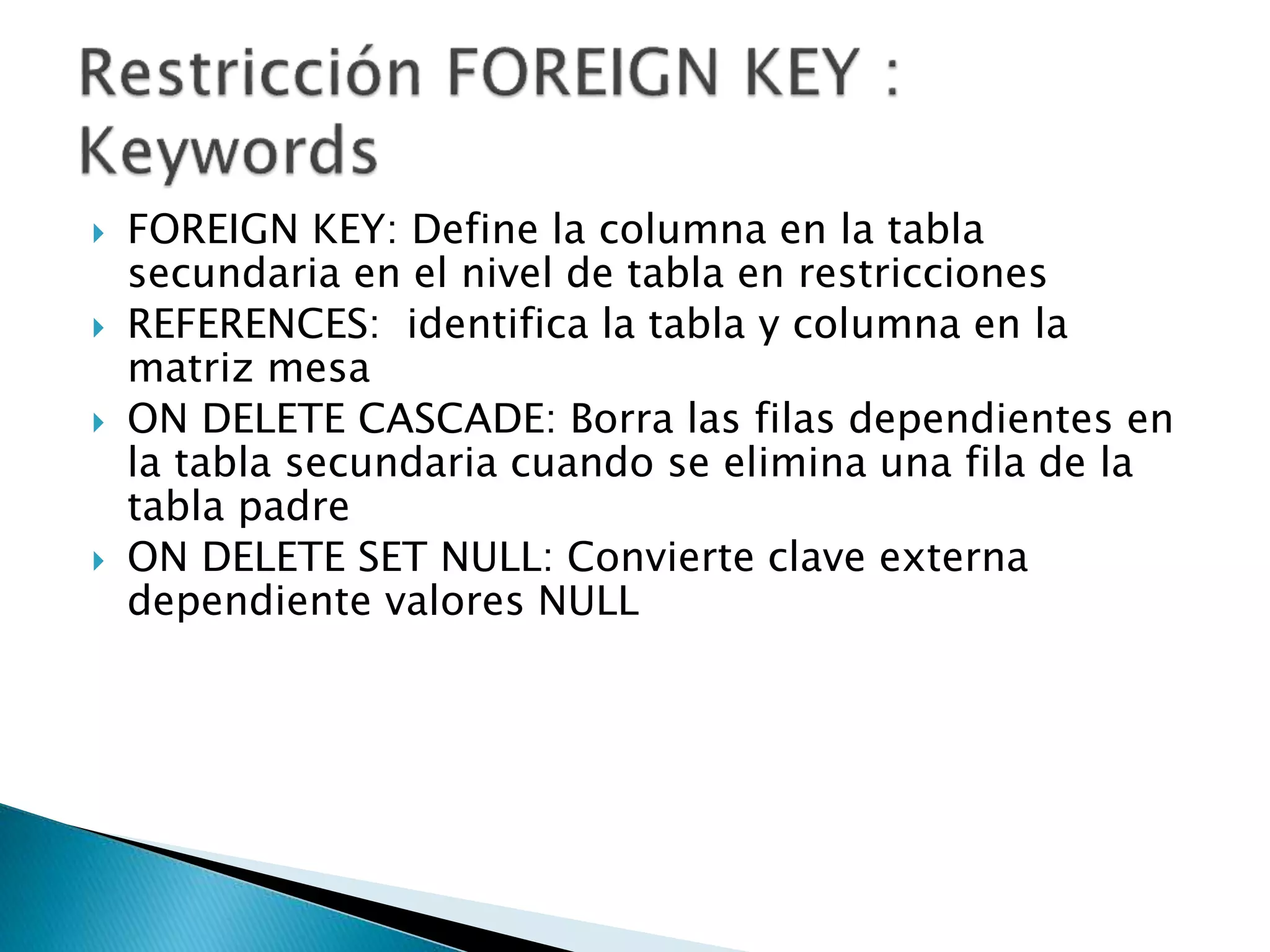  FOREIGN KEY: Define la columna en la tabla
secundaria en el nivel de tabla en restricciones
 REFERENCES: identifica la tabla y columna en la
matriz mesa
 ON DELETE CASCADE: Borra las filas dependientes en
la tabla secundaria cuando se elimina una fila de la
tabla padre
 ON DELETE SET NULL: Convierte clave externa
dependiente valores NULL
 