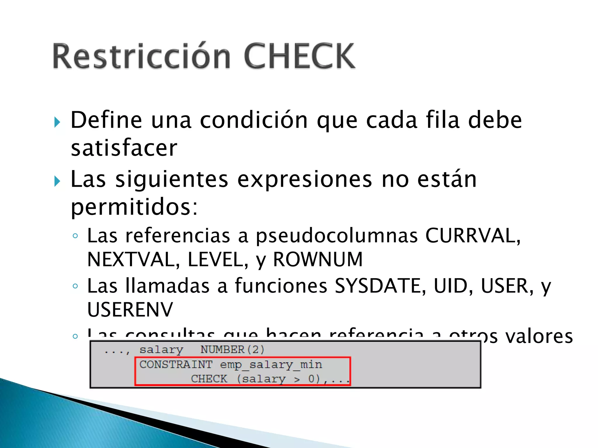  Define una condición que cada fila debe
satisfacer
 Las siguientes expresiones no están
permitidos:
◦ Las referencias a pseudocolumnas CURRVAL,
NEXTVAL, LEVEL, y ROWNUM
◦ Las llamadas a funciones SYSDATE, UID, USER, y
USERENV
◦ Las consultas que hacen referencia a otros valores
en otras filas
 
