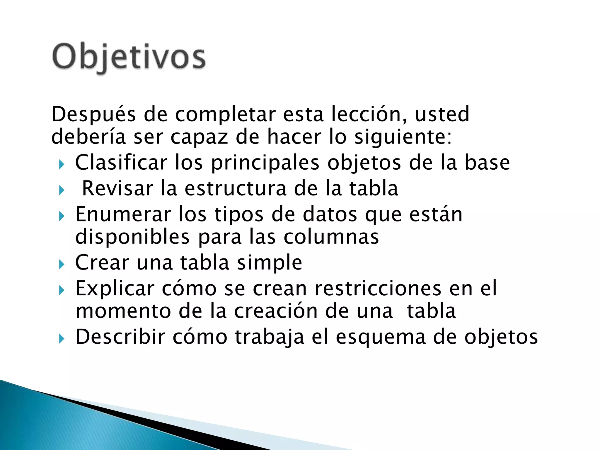 Después de completar esta lección, usted
debería ser capaz de hacer lo siguiente:
 Clasificar los principales objetos de la base
 Revisar la estructura de la tabla
 Enumerar los tipos de datos que están
disponibles para las columnas
 Crear una tabla simple
 Explicar cómo se crean restricciones en el
momento de la creación de una tabla
 Describir cómo trabaja el esquema de objetos
 