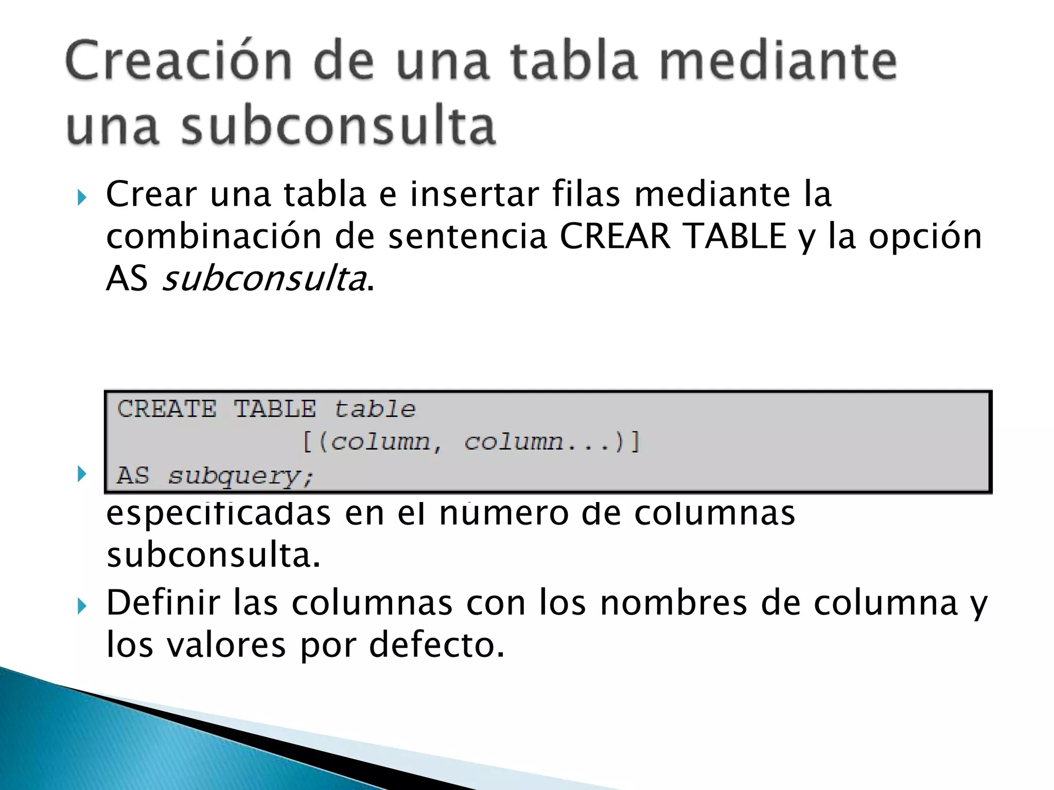  Crear una tabla e insertar filas mediante la
combinación de sentencia CREAR TABLE y la opción
AS subconsulta.
 Haga coincidir el número de columnas
especificadas en el número de columnas
subconsulta.
 Definir las columnas con los nombres de columna y
los valores por defecto.
 