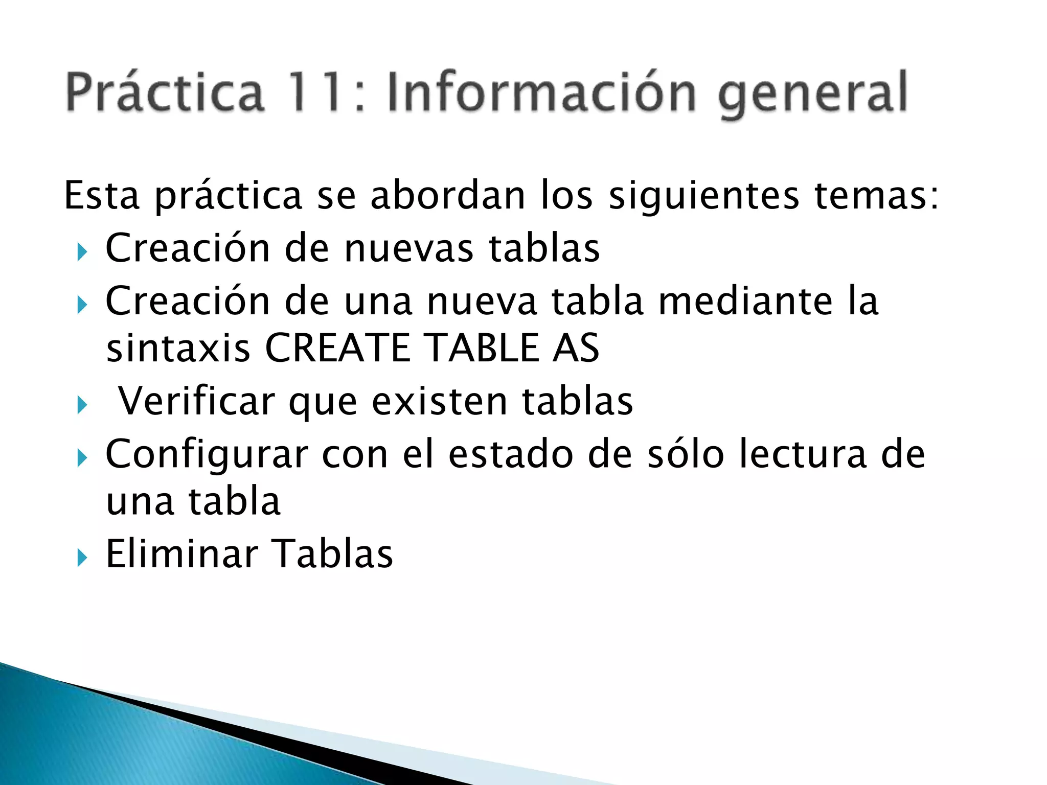 Esta práctica se abordan los siguientes temas:
 Creación de nuevas tablas
 Creación de una nueva tabla mediante la
sintaxis CREATE TABLE AS
 Verificar que existen tablas
 Configurar con el estado de sólo lectura de
una tabla
 Eliminar Tablas
 