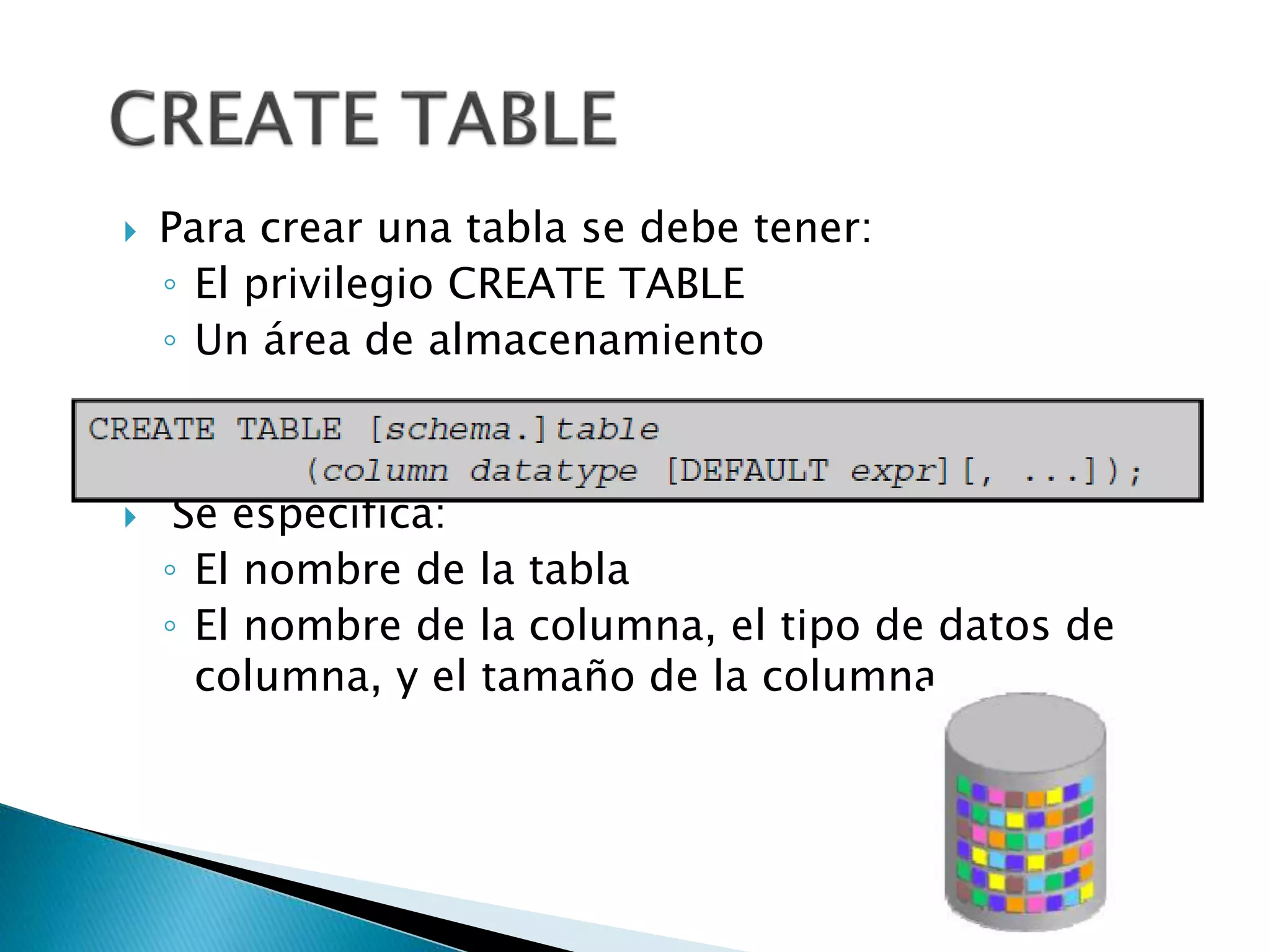  Para crear una tabla se debe tener:
◦ El privilegio CREATE TABLE
◦ Un área de almacenamiento
 Se especifica:
◦ El nombre de la tabla
◦ El nombre de la columna, el tipo de datos de
columna, y el tamaño de la columna
 
