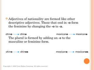    Adjectives of nationality are formed like other
       descriptive adjectives. Those that end in -o form
       the feminine by changing the -o to -a.


       The plural is formed by adding an -s to the
       masculine or feminine form.




Copyright © 2008 Vista Higher Learning. All rights reserved.   3.1-10
 