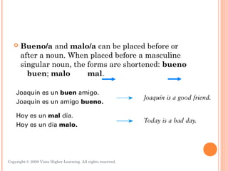    Bueno/a and malo/a can be placed before or
       after a noun. When placed before a masculine
       singular noun, the forms are shortened: bueno
         buen; malo       mal.




Copyright © 2008 Vista Higher Learning. All rights reserved.   3.1-16
 