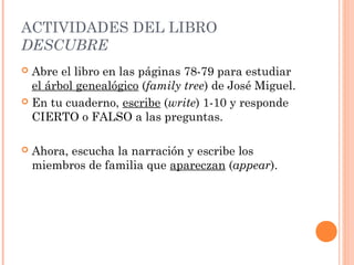 ACTIVIDADES DEL LIBRO
DESCUBRE
 Abre el libro en las páginas 78-79 para estudiar
  el árbol genealógico (family tree) de José Miguel.
 En tu cuaderno, escribe (write) 1-10 y responde
  CIERTO o FALSO a las preguntas.

   Ahora, escucha la narración y escribe los
    miembros de familia que apareczan (appear).
 