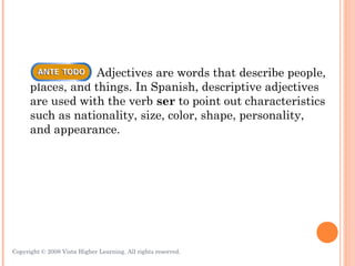 Adjectives are words that describe people,
      places, and things. In Spanish, descriptive adjectives
      are used with the verb ser to point out characteristics
      such as nationality, size, color, shape, personality,
      and appearance.




Copyright © 2008 Vista Higher Learning. All rights reserved.   3.1-3
 