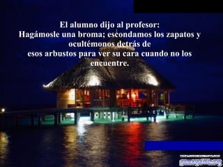 El alumno dijo al profesor: Hagámosle una broma; escondamos los zapatos y ocultémonos detrás de esos arbustos para ver su cara cuando no los encuentre. 