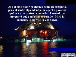 Al ponerse el abrigo deslizó el pie en el zapato, pero al sentir algo   adentro, se agachó para ver qué era y  encontró la moneda.  Pasmado, se preguntó qué podía haber pasado.  Miró la moneda, le dio vuelta y la volvió a mirar.  