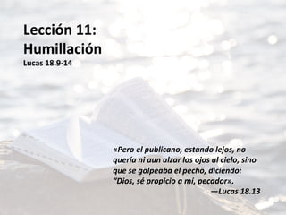 Lección	11:	
Humillación	
Lucas	18.9-14	
	
	
	
	
	
	
«Pero	el	publicano,	estando	lejos,	no	
quería	ni	aun	alzar	los	ojos	al	cielo,	sino	
que	se	golpeaba	el	pecho,	diciendo:	
“Dios,	sé	propicio	a	mí,	pecador».		
—Lucas	18.13	
 