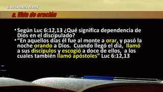 II.II. DEPENDENCIA DE DIOSDEPENDENCIA DE DIOS
• Según Luc 6:12,13 ¿Qué significa dependencia deSegún Luc 6:12,13 ¿Qué significa dependencia de
Dios en el discipulado?Dios en el discipulado?
• ““En aquellos días él fue al monte aEn aquellos días él fue al monte a orarorar, y pasó la, y pasó la
nochenoche orandoorando a Dios. Cuando llegó el día,a Dios. Cuando llegó el día, llamóllamó
a susa sus discípulosdiscípulos yy escogióescogió a doce de ellos, a losa doce de ellos, a los
cuales tambiéncuales también llamóllamó apóstolesapóstoles” Luc 6:12,13” Luc 6:12,13
 