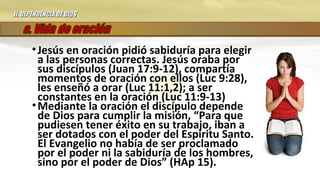 •Jesús en oración pidió sabiduría para elegir
a las personas correctas. Jesús oraba por
sus discípulos (Juan 17:9-12), compartía
momentos de oración con ellos (Luc 9:28),
les enseñó a orar (Luc 11:1,2); a ser
constantes en la oración (Luc 11:9-13)
•Mediante la oración el discípulo depende
de Dios para cumplir la misión, “Para que
pudiesen tener éxito en su trabajo, iban a
ser dotados con el poder del Espíritu Santo.
El Evangelio no había de ser proclamado
por el poder ni la sabiduría de los hombres,
sino por el poder de Dios” (HAp 15).
II.II. DEPENDENCIA DE DIOSDEPENDENCIA DE DIOS
 